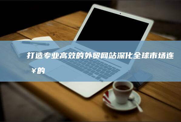 打造专业、高效的外贸网站：深化全球市场连接的关键策略